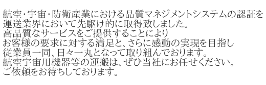 航空・宇宙・防衛産業における品質マネジメントシステムの認証を、運送業界において先駆け的に取得致しました。高品質なサービスをご提供することにより、お客様の要求に対する満足と、さらに感動の実現を目指し、従業員一同、日々一丸となって取り組んでおります。航空宇宙用機器等の運搬は、ぜひ当社にお任せください。ご依頼をお待ちしております。