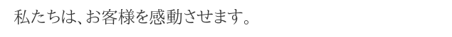 私たちは、お客様を感動させます。